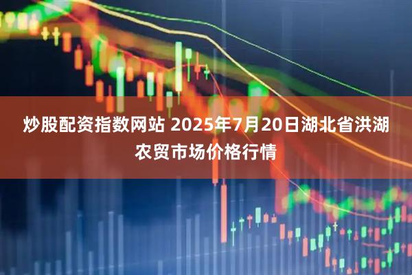 炒股配资指数网站 2025年7月20日湖北省洪湖农贸市场价格行情