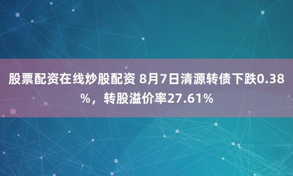 股票配资在线炒股配资 8月7日清源转债下跌0.38%，转股溢价率27.61%