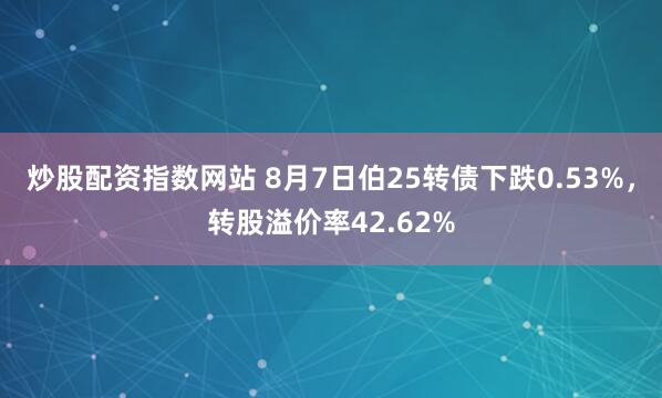 炒股配资指数网站 8月7日伯25转债下跌0.53%，转股溢价率42.62%