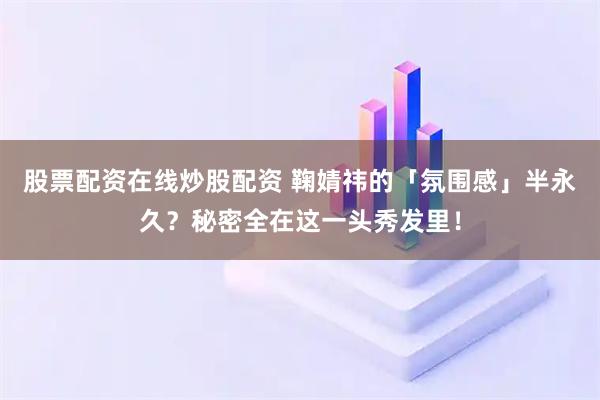 股票配资在线炒股配资 鞠婧祎的「氛围感」半永久？秘密全在这一头秀发里！
