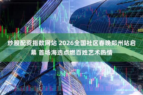 炒股配资指数网站 2026全国社区春晚郑州站启幕 首场海选点燃百姓艺术热情