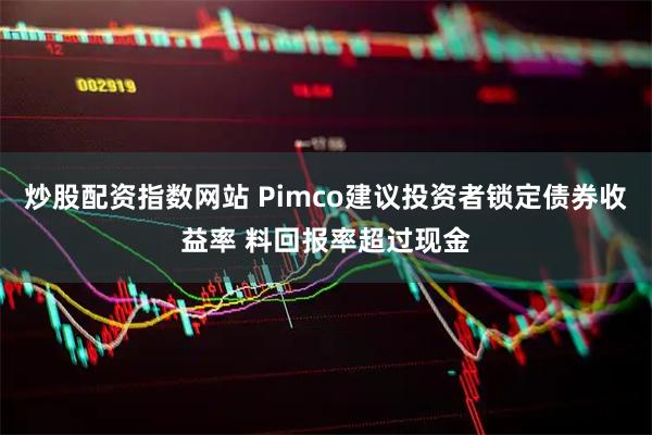 炒股配资指数网站 Pimco建议投资者锁定债券收益率 料回报率超过现金