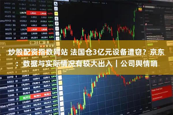 炒股配资指数网站 法国仓3亿元设备遭窃？京东：数据与实际情况有较大出入｜公司舆情哨