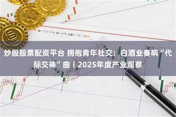 炒股股票配资平台 拥抱青年社交：白酒业奏响“代际交棒”曲丨2025年度产业观察