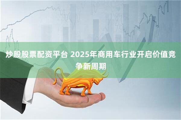 炒股股票配资平台 2025年商用车行业开启价值竞争新周期