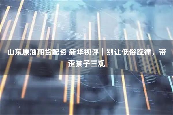 山东原油期货配资 新华视评｜别让低俗旋律，带歪孩子三观