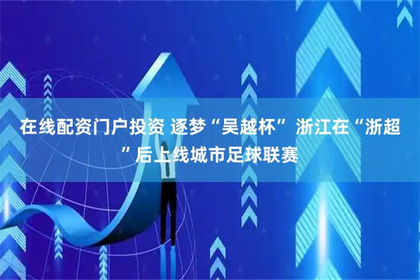 在线配资门户投资 逐梦“吴越杯” 浙江在“浙超”后上线城市足球联赛