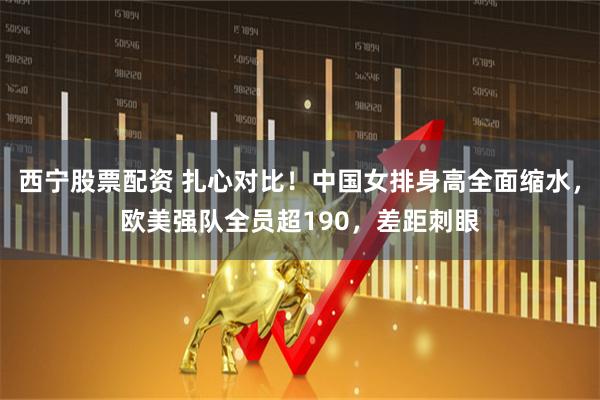西宁股票配资 扎心对比！中国女排身高全面缩水，欧美强队全员超190，差距刺眼