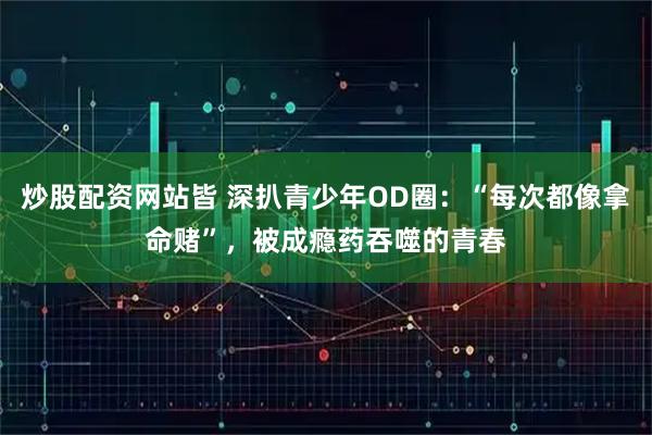 炒股配资网站皆 深扒青少年OD圈：“每次都像拿命赌”，被成瘾药吞噬的青春