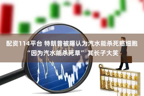配资114平台 特朗普被曝认为汽水能杀死癌细胞“因为汽水能杀死草” 其长子大笑